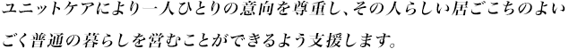 ユニットケアにより一人ひとりの意向を尊重し、その人らしい居ごこちのよいごく普通の暮らしを営むことができるよう支援します。