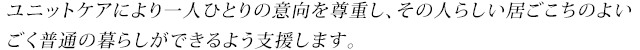 ユニットケアにより一人ひとりの意向を尊重し、その人らしい居ごこちのよいごく普通の暮らしができるよう支援します。